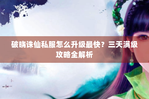 破晓诛仙私服怎么升级最快？三天满级攻略全解析