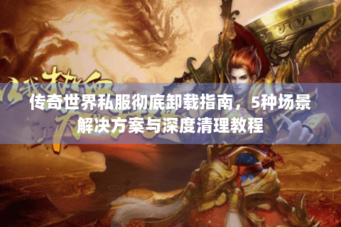 传奇世界私服彻底卸载指南，5种场景解决方案与深度清理教程