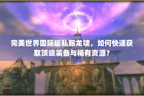 完美世界国际版私服龙啸，如何快速获取顶级装备与稀有资源？