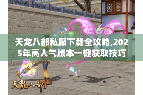 天龙八部私服下载全攻略,2025年高人气版本一键获取技巧