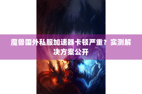 魔兽国外私服加速器卡顿严重？实测解决方案公开
