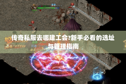 传奇私服去哪建工会?新手必看的选址与管理指南