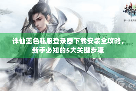 诛仙蓝色私服登录器下载安装全攻略，新手必知的5大关键步骤
