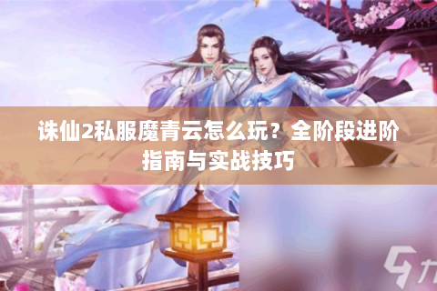 诛仙2私服魔青云怎么玩？全阶段进阶指南与实战技巧