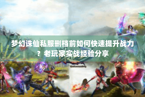 梦幻诛仙私服删档前如何快速提升战力？老玩家实战经验分享