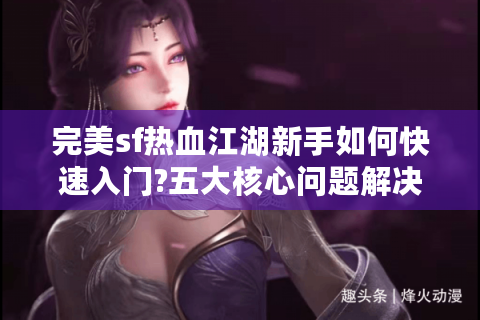 完美sf热血江湖新手如何快速入门?五大核心问题解决指南