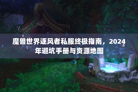魔兽世界逐风者私服终极指南，2024年避坑手册与资源地图