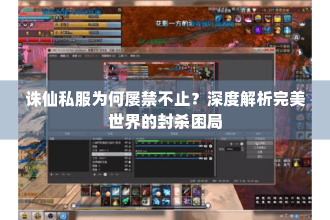诛仙私服为何屡禁不止？深度解析完美世界的封杀困局