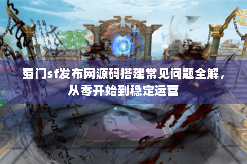 蜀门sf发布网源码搭建常见问题全解，从零开始到稳定运营