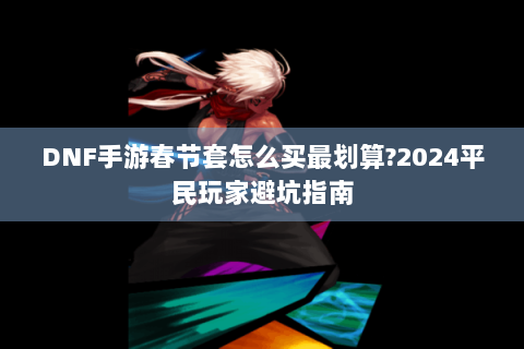 DNF手游春节套怎么买最划算?2024平民玩家避坑指南