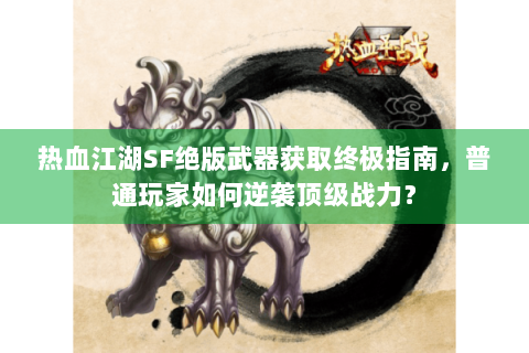 热血江湖SF绝版武器获取终极指南，普通玩家如何逆袭顶级战力？